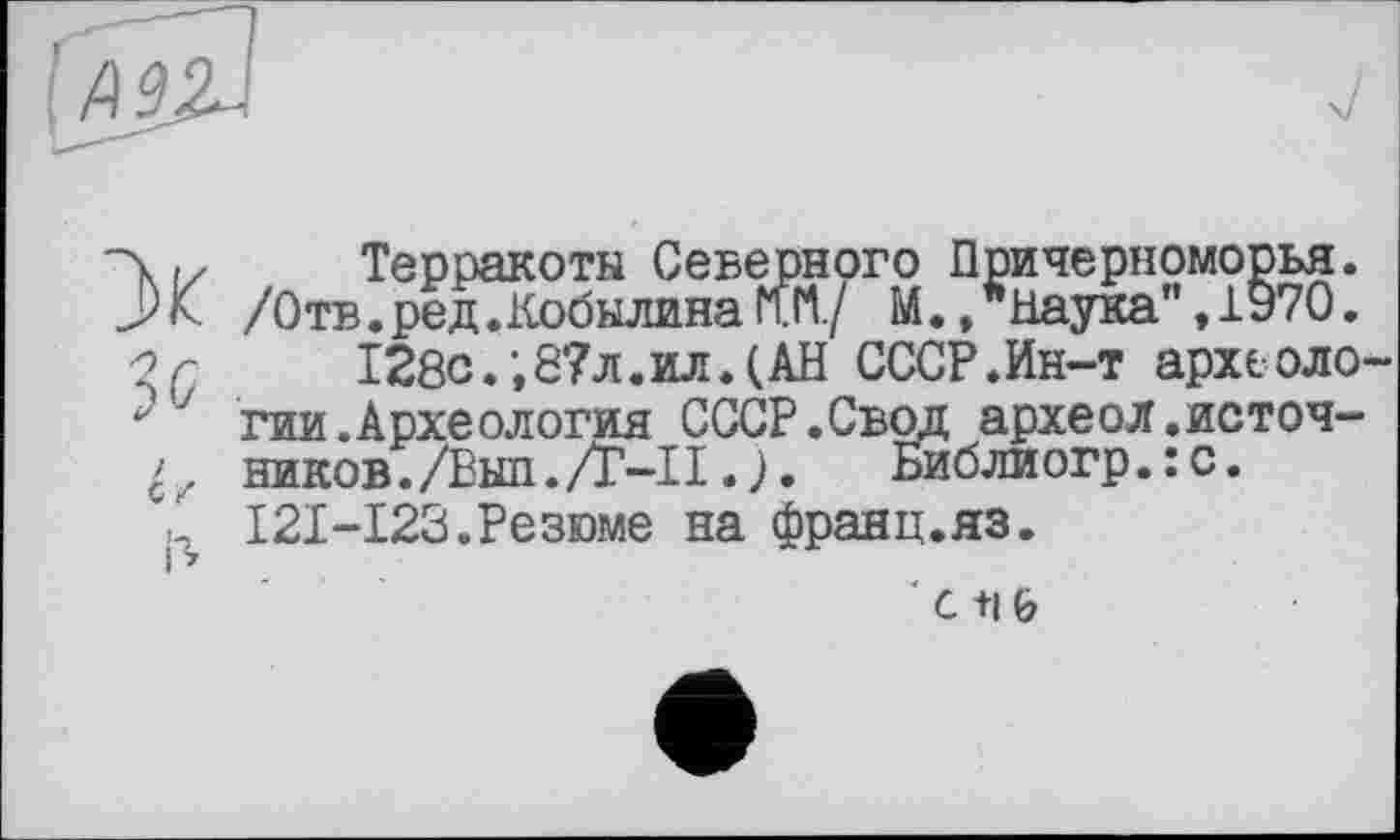 ﻿
'Л і/ Терракота Северного Причерноморья. J)к /Отв.ред.Кобылина МЛ/ М.,"Наука",1970. -2г	128с.’,87л. ил. (АН СССР.Ин-т археоло-
: ' гии.Археология СССР.Свод археол.источ-
ников./Выл./Т—II.>.	Библиогр.:с.
\ І2І-І23.Резюме на франц.яз.
' с +1 &